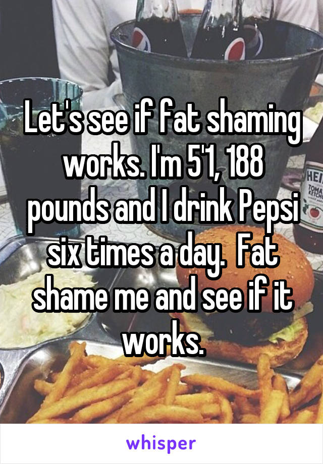 Let's see if fat shaming works. I'm 5'1, 188 pounds and I drink Pepsi six times a day.  Fat shame me and see if it works.