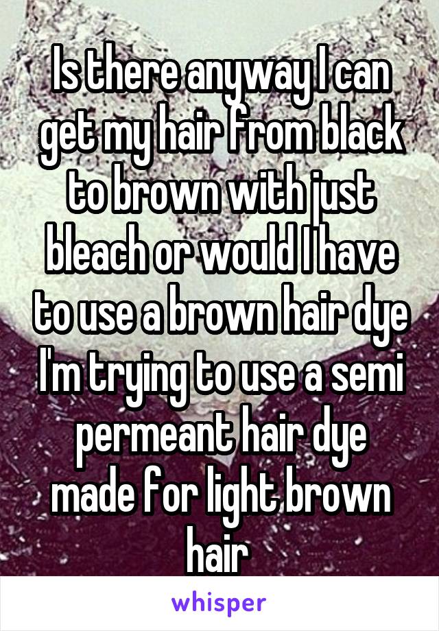 Is there anyway I can get my hair from black to brown with just bleach or would I have to use a brown hair dye I'm trying to use a semi permeant hair dye made for light brown hair 