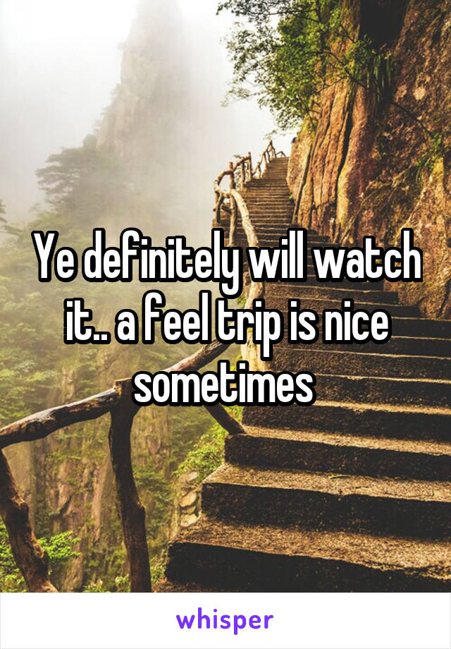 Ye definitely will watch it.. a feel trip is nice sometimes 
