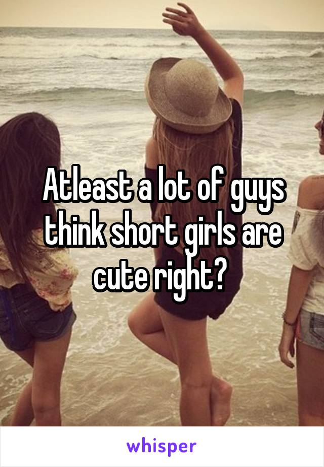 Atleast a lot of guys think short girls are cute right? 
