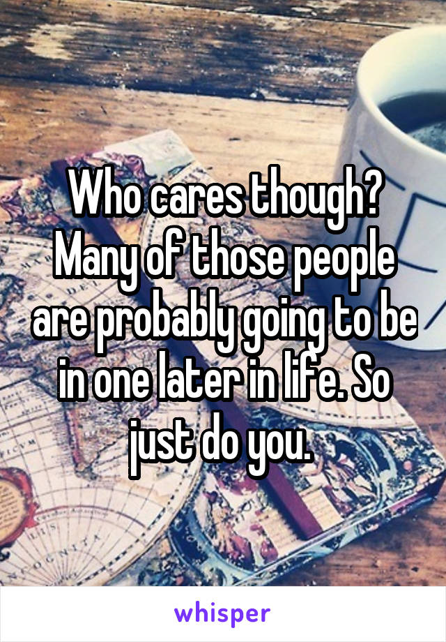 Who cares though? Many of those people are probably going to be in one later in life. So just do you. 