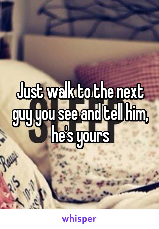 Just walk to the next guy you see and tell him, he's yours