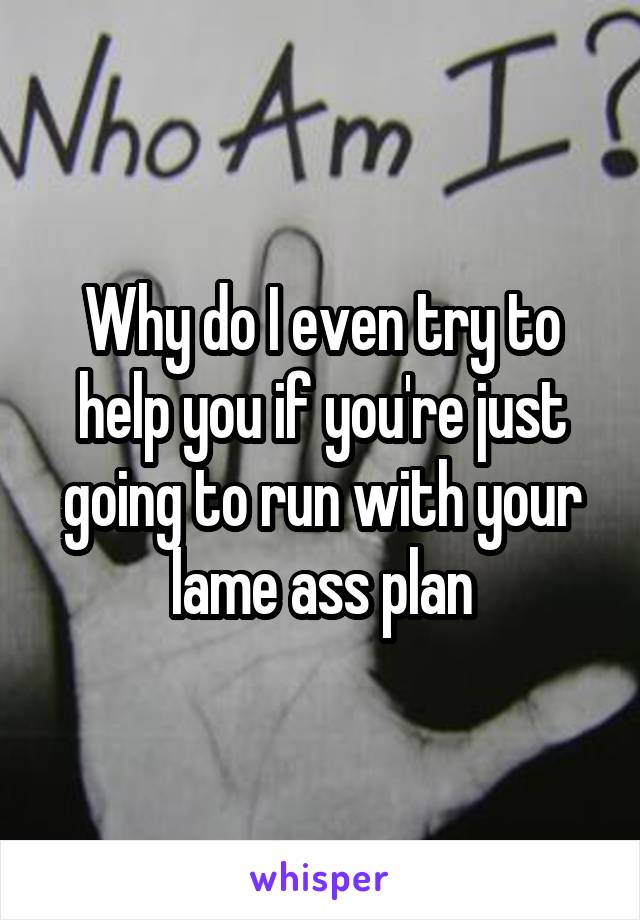 Why do I even try to help you if you're just going to run with your lame ass plan