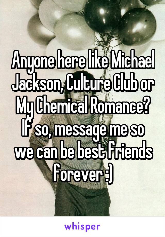 Anyone here like Michael Jackson, Culture Club or My Chemical Romance? If so, message me so we can be best friends forever :)