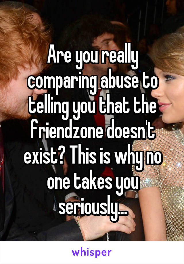 Are you really comparing abuse to telling you that the friendzone doesn't exist? This is why no one takes you seriously...
