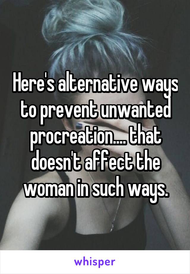 Here's alternative ways to prevent unwanted procreation.... that doesn't affect the woman in such ways.