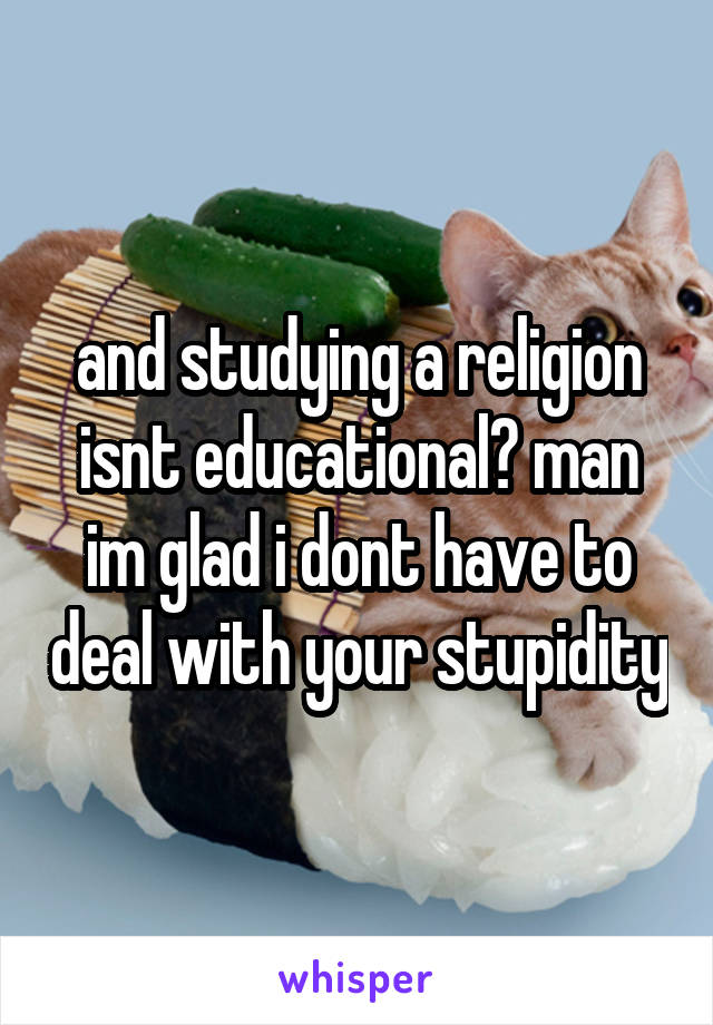 and studying a religion isnt educational? man im glad i dont have to deal with your stupidity