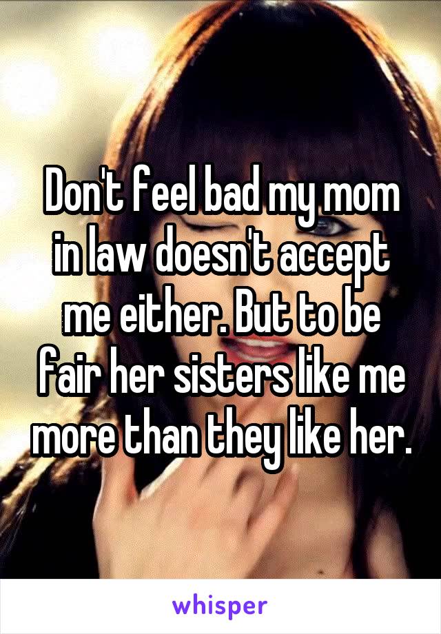 Don't feel bad my mom in law doesn't accept me either. But to be fair her sisters like me more than they like her.