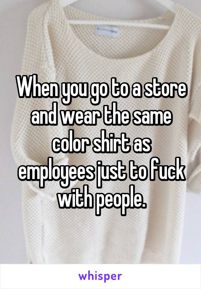 When you go to a store and wear the same color shirt as employees just to fuck with people.