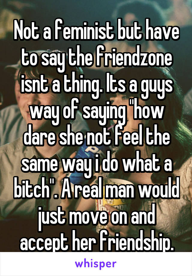 Not a feminist but have to say the friendzone isnt a thing. Its a guys way of saying "how dare she not feel the same way i do what a bitch". A real man would just move on and accept her friendship.