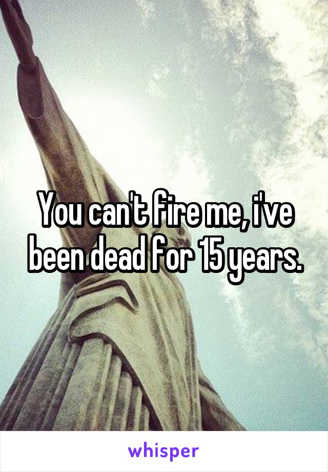 You can't fire me, i've been dead for 15 years.