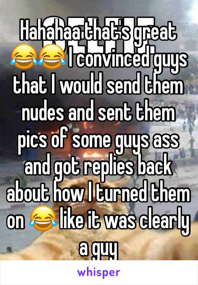 Hahahaa that's great 😂😂 I convinced guys that I would send them nudes and sent them pics of some guys ass and got replies back about how I turned them on 😂 like it was clearly a guy 