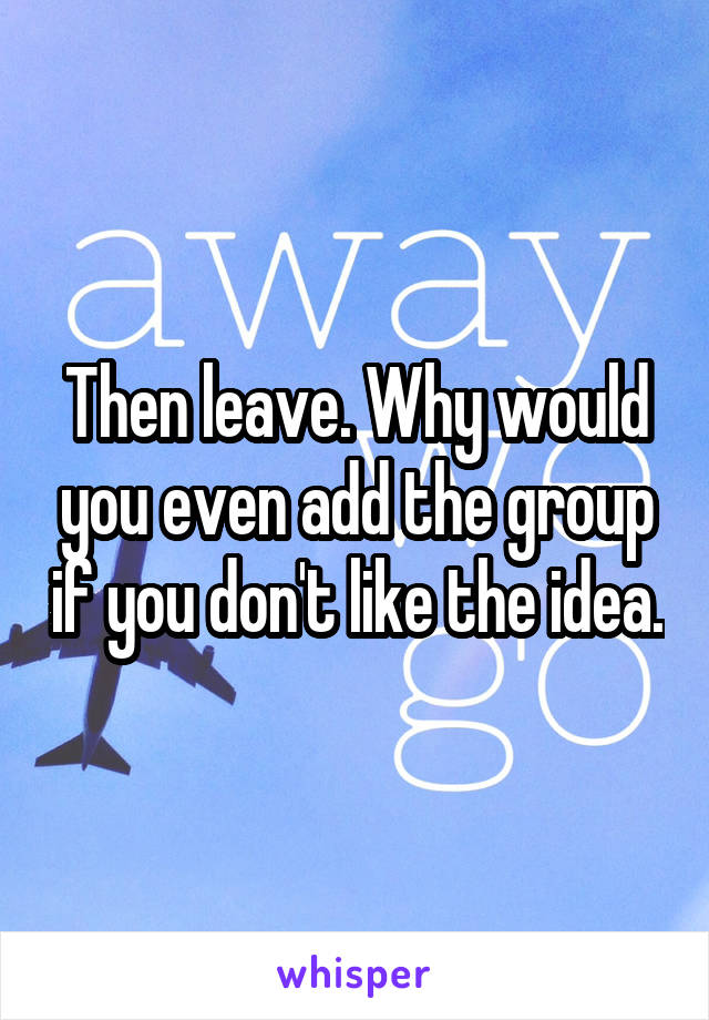 Then leave. Why would you even add the group if you don't like the idea.