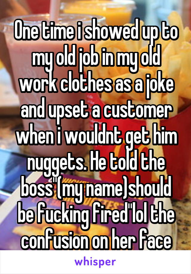 One time i showed up to my old job in my old work clothes as a joke and upset a customer when i wouldnt get him nuggets. He told the boss"(my name)should be fucking fired"lol the confusion on her face