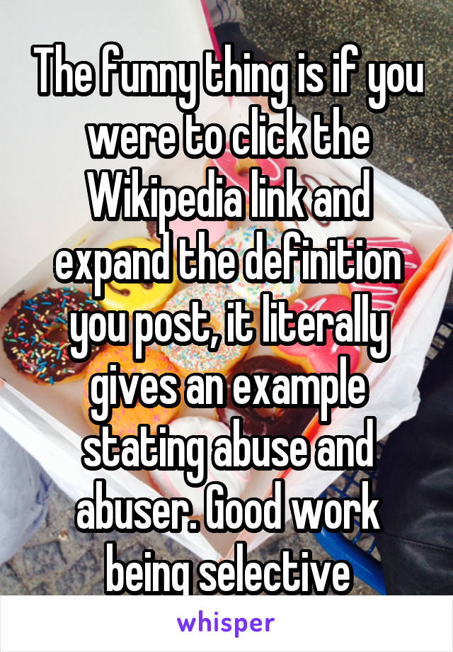 The funny thing is if you were to click the Wikipedia link and expand the definition you post, it literally gives an example stating abuse and abuser. Good work being selective