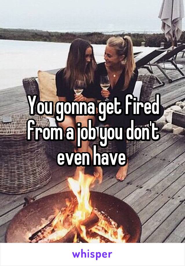 You gonna get fired from a job you don't even have 