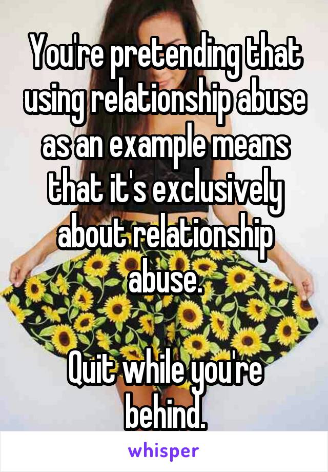 You're pretending that using relationship abuse as an example means that it's exclusively about relationship abuse.

Quit while you're behind.