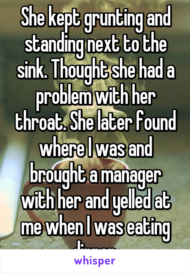 She kept grunting and standing next to the sink. Thought she had a problem with her throat. She later found where I was and brought a manager with her and yelled at me when I was eating dinner.