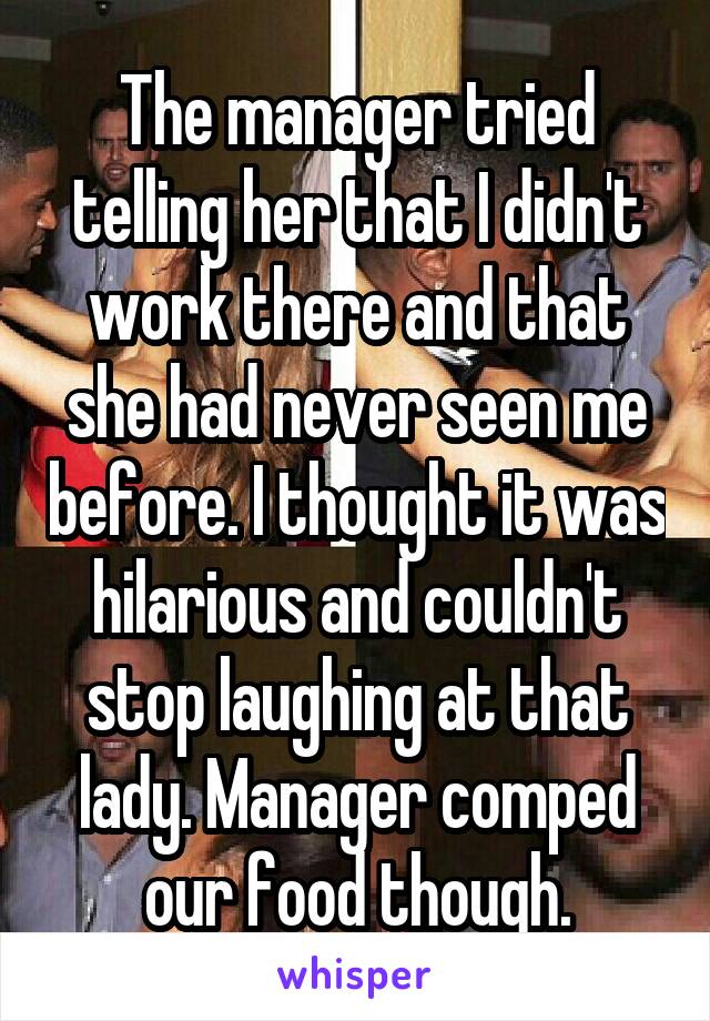 The manager tried telling her that I didn't work there and that she had never seen me before. I thought it was hilarious and couldn't stop laughing at that lady. Manager comped our food though.