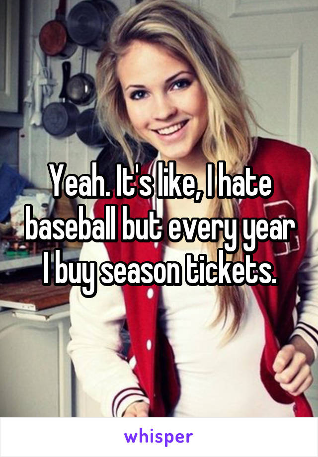 Yeah. It's like, I hate baseball but every year I buy season tickets.