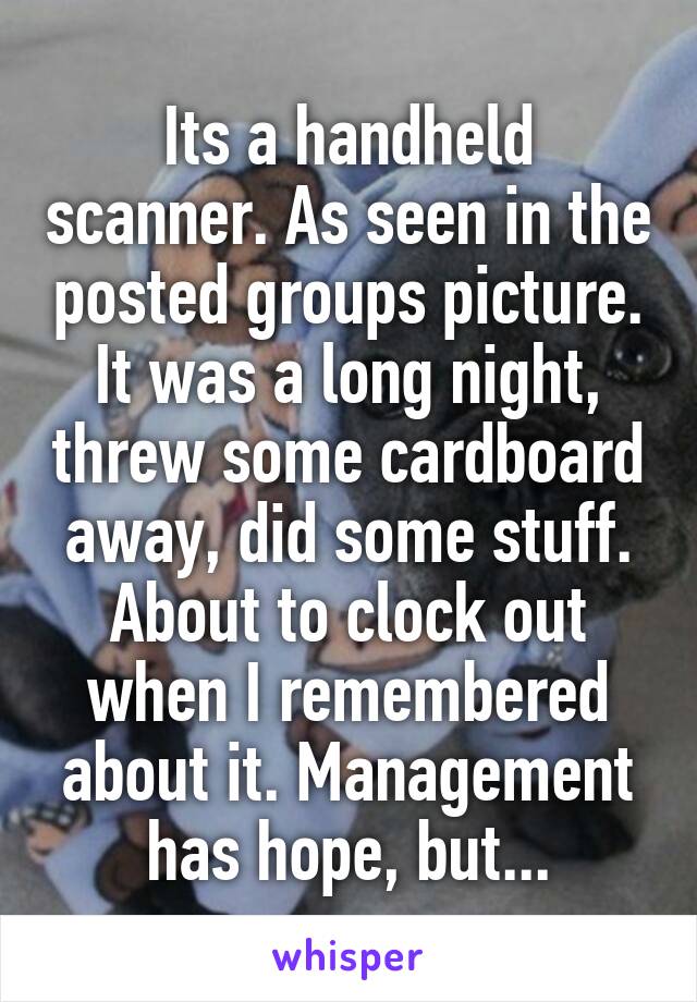 Its a handheld scanner. As seen in the posted groups picture. It was a long night, threw some cardboard away, did some stuff. About to clock out when I remembered about it. Management has hope, but...