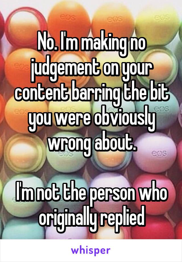 No. I'm making no judgement on your content barring the bit you were obviously wrong about.

I'm not the person who originally replied