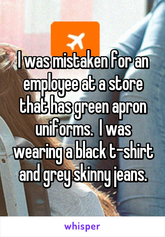 I was mistaken for an employee at a store that has green apron uniforms.  I was wearing a black t-shirt and grey skinny jeans.