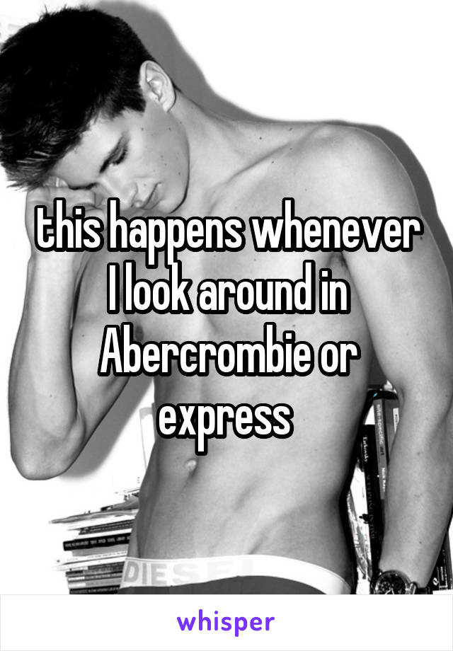 this happens whenever I look around in Abercrombie or express 