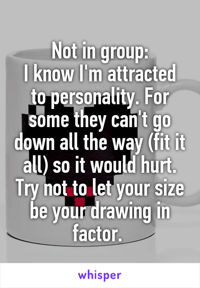 Not in group:
I know I'm attracted to personality. For some they can't go down all the way (fit it all) so it would hurt. Try not to let your size be your drawing in factor. 