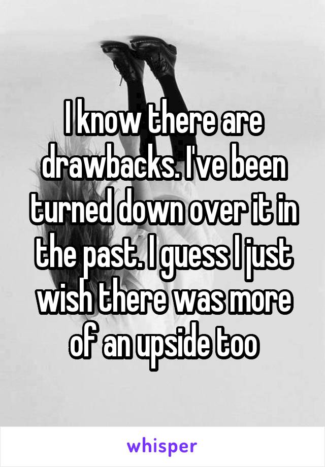 I know there are drawbacks. I've been turned down over it in the past. I guess I just wish there was more of an upside too