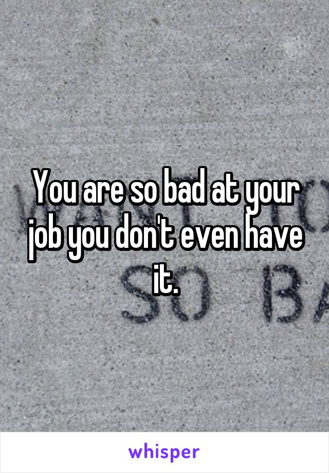 You are so bad at your job you don't even have it.