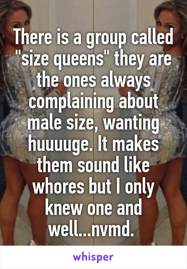 There is a group called "size queens" they are the ones always complaining about male size, wanting huuuuge. It makes them sound like whores but I only knew one and well...nvmd. 