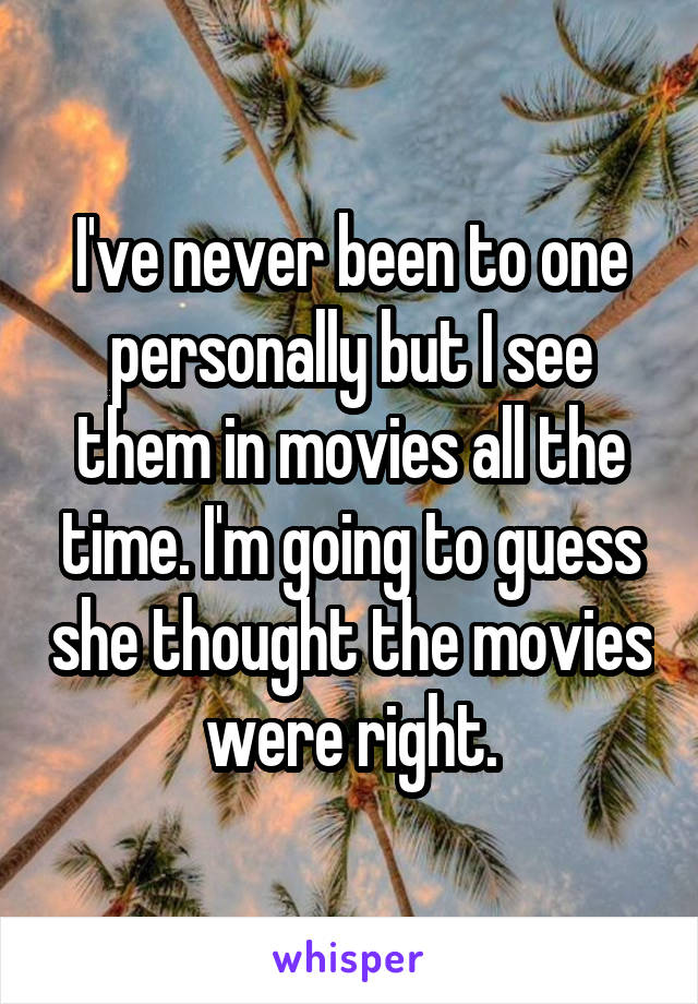 I've never been to one personally but I see them in movies all the time. I'm going to guess she thought the movies were right.