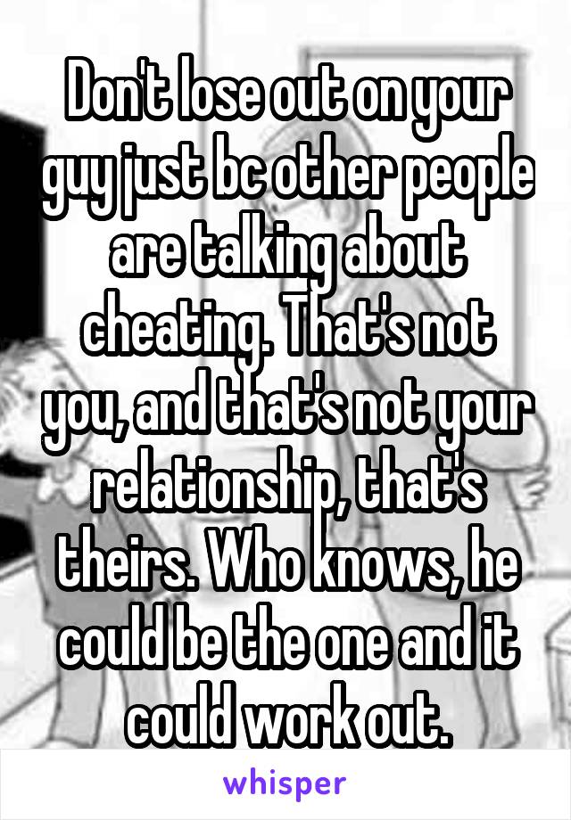 Don't lose out on your guy just bc other people are talking about cheating. That's not you, and that's not your relationship, that's theirs. Who knows, he could be the one and it could work out.
