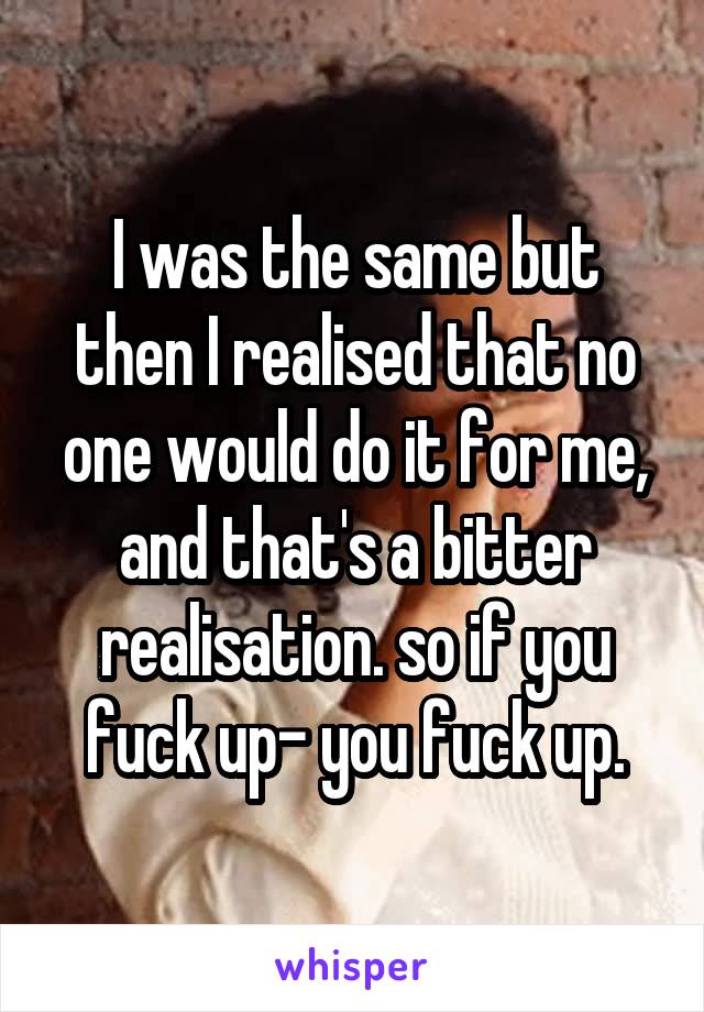 I was the same but then I realised that no one would do it for me, and that's a bitter realisation. so if you fuck up- you fuck up.