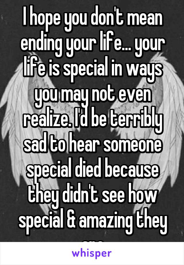 I hope you don't mean ending your life... your life is special in ways you may not even realize. I'd be terribly sad to hear someone special died because they didn't see how special & amazing they are