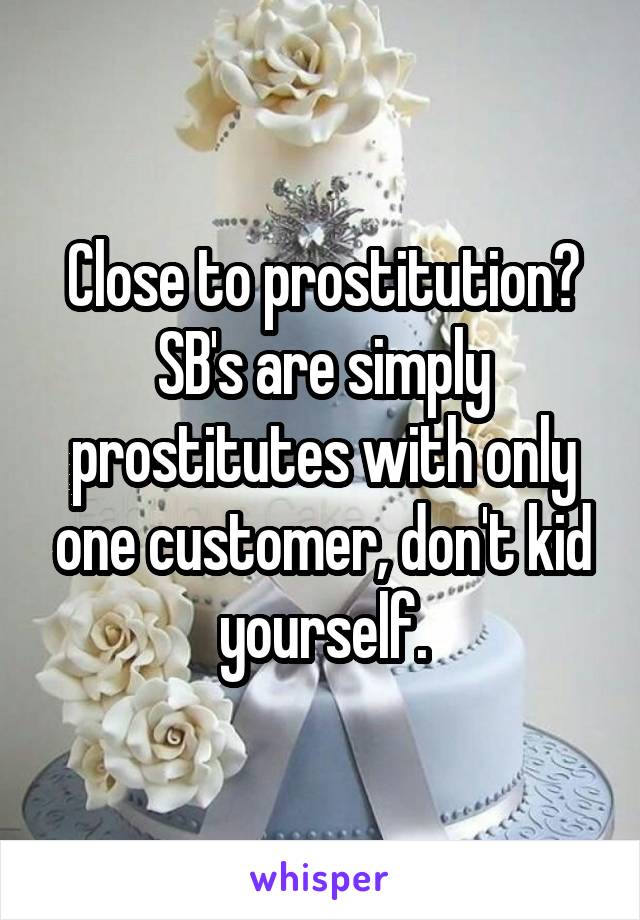 Close to prostitution? SB's are simply prostitutes with only one customer, don't kid yourself.