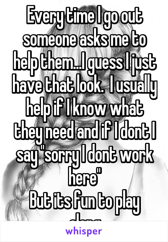 Every time I go out someone asks me to help them...I guess I just have that look.  I usually help if I know what they need and if I dont I say "sorry I dont work here"
But its fun to play along