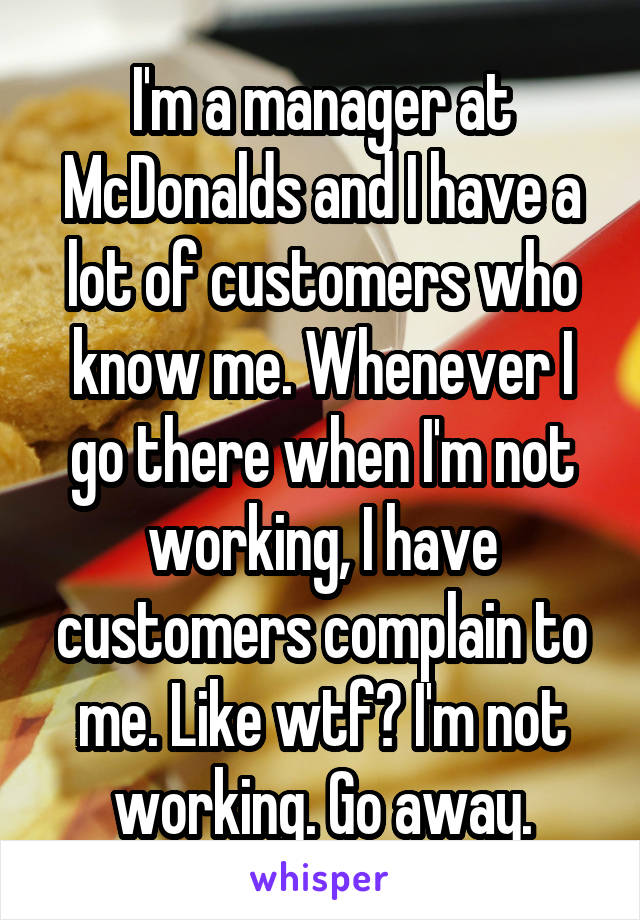I'm a manager at McDonalds and I have a lot of customers who know me. Whenever I go there when I'm not working, I have customers complain to me. Like wtf? I'm not working. Go away.