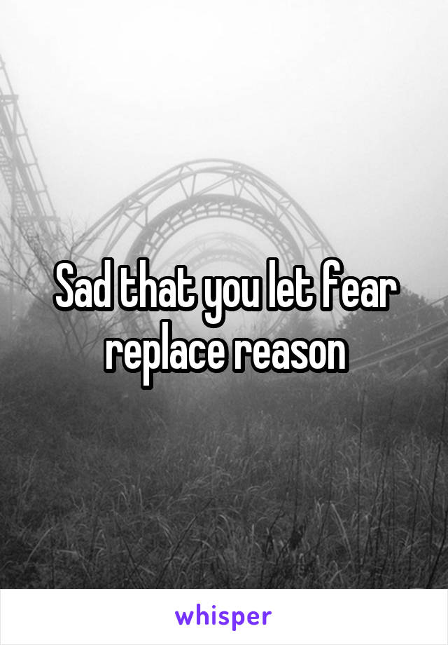 Sad that you let fear replace reason