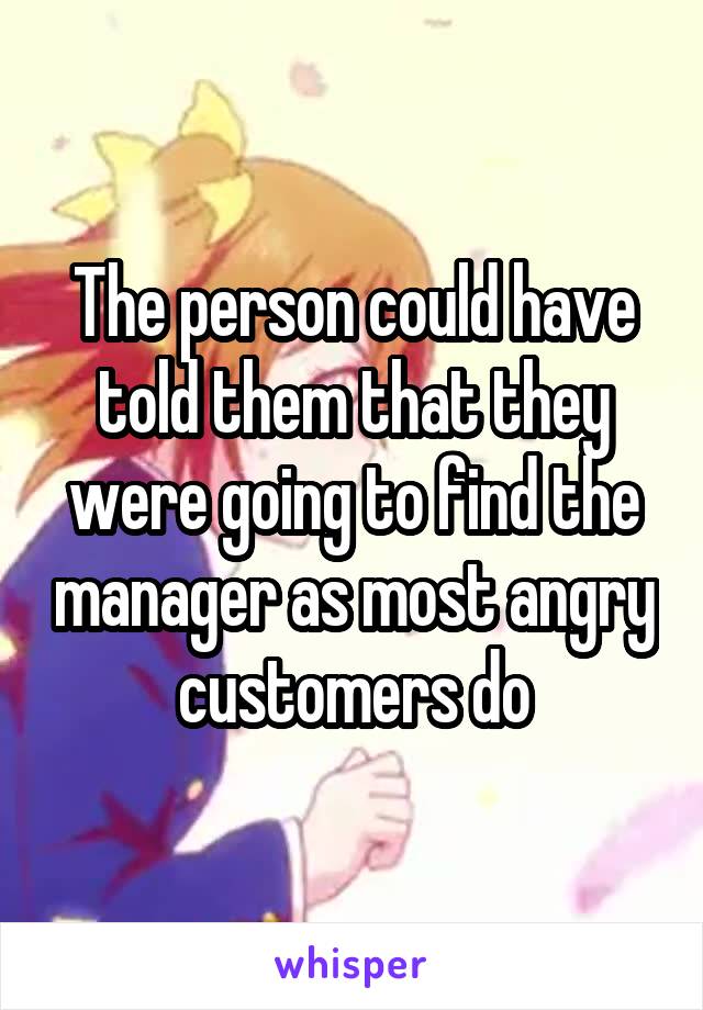 The person could have told them that they were going to find the manager as most angry customers do