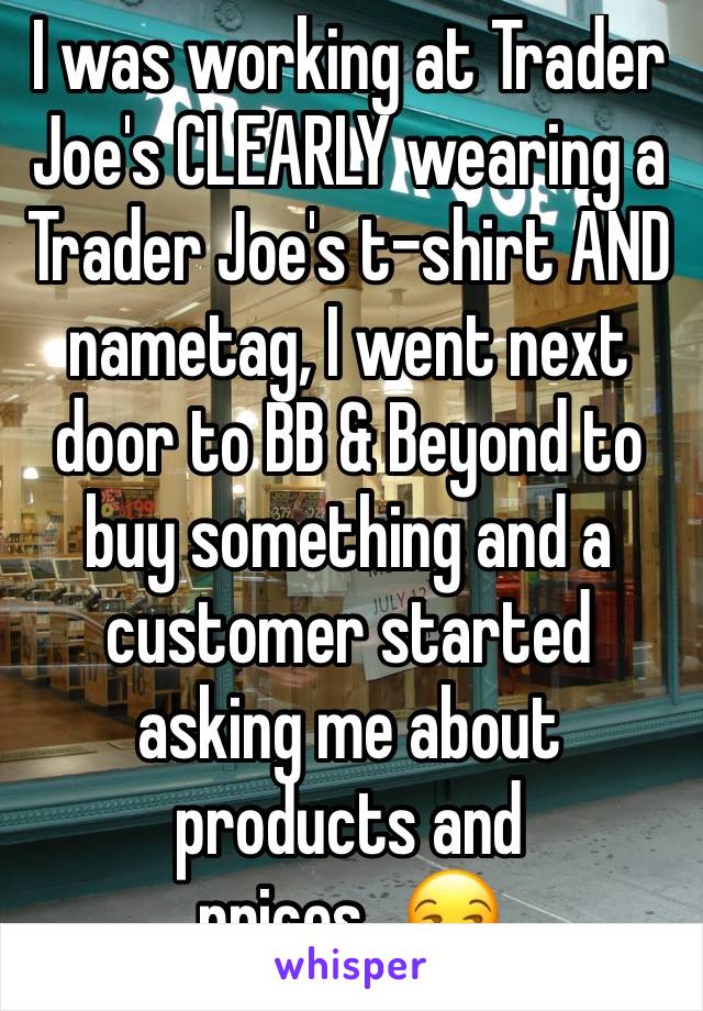 I was working at Trader Joe's CLEARLY wearing a Trader Joe's t-shirt AND nametag, I went next door to BB & Beyond to buy something and a customer started asking me about products and prices...ðŸ˜’