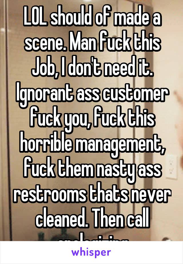 LOL should of made a scene. Man fuck this Job, I don't need it. Ignorant ass customer fuck you, fuck this horrible management, fuck them nasty ass restrooms thats never cleaned. Then call apologizing