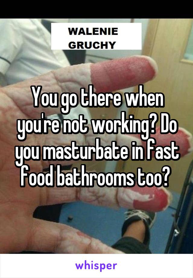 You go there when you're not working? Do you masturbate in fast food bathrooms too? 