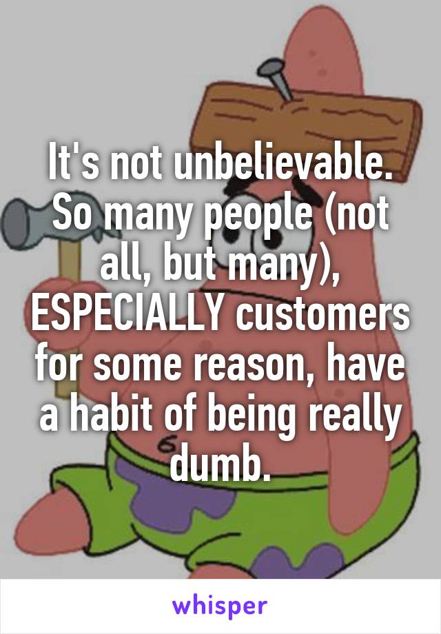It's not unbelievable. So many people (not all, but many), ESPECIALLY customers for some reason, have a habit of being really dumb.