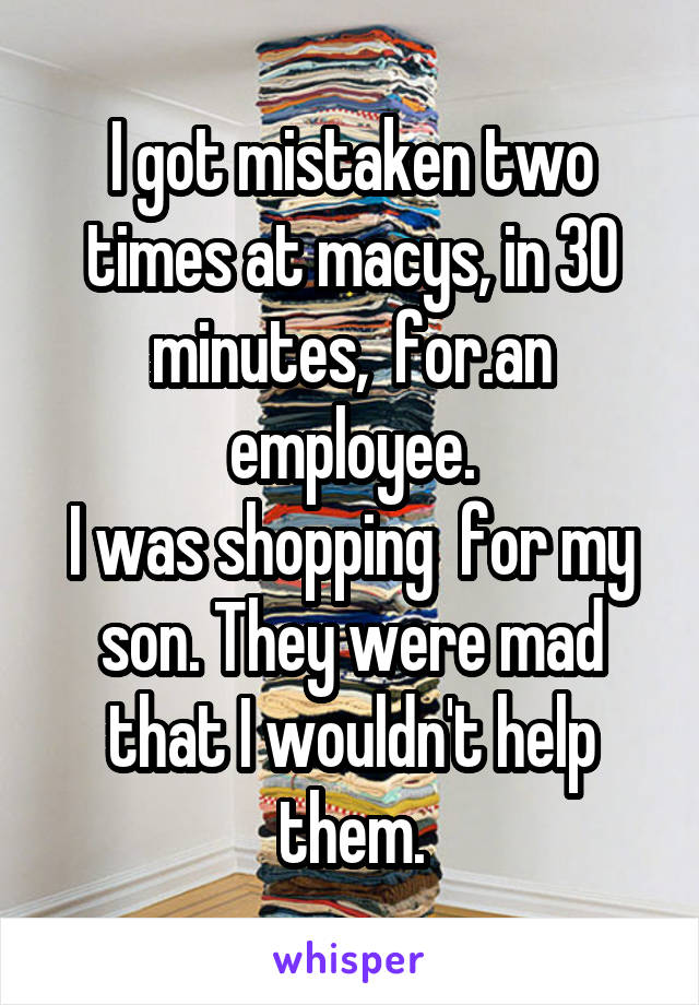 I got mistaken two times at macys, in 30 minutes,  for.an employee.
I was shopping  for my son. They were mad that I wouldn't help them.