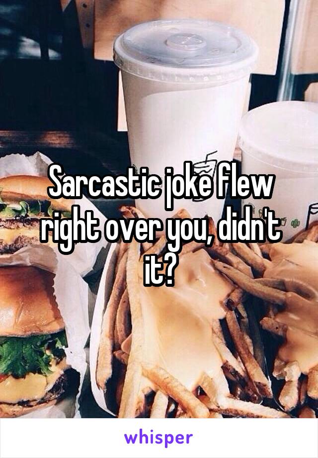 Sarcastic joke flew right over you, didn't it?