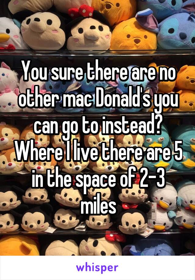 You sure there are no other mac Donald's you can go to instead? Where I live there are 5 in the space of 2-3 miles