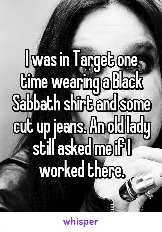 I was in Target one time wearing a Black Sabbath shirt and some cut up jeans. An old lady still asked me if I worked there.