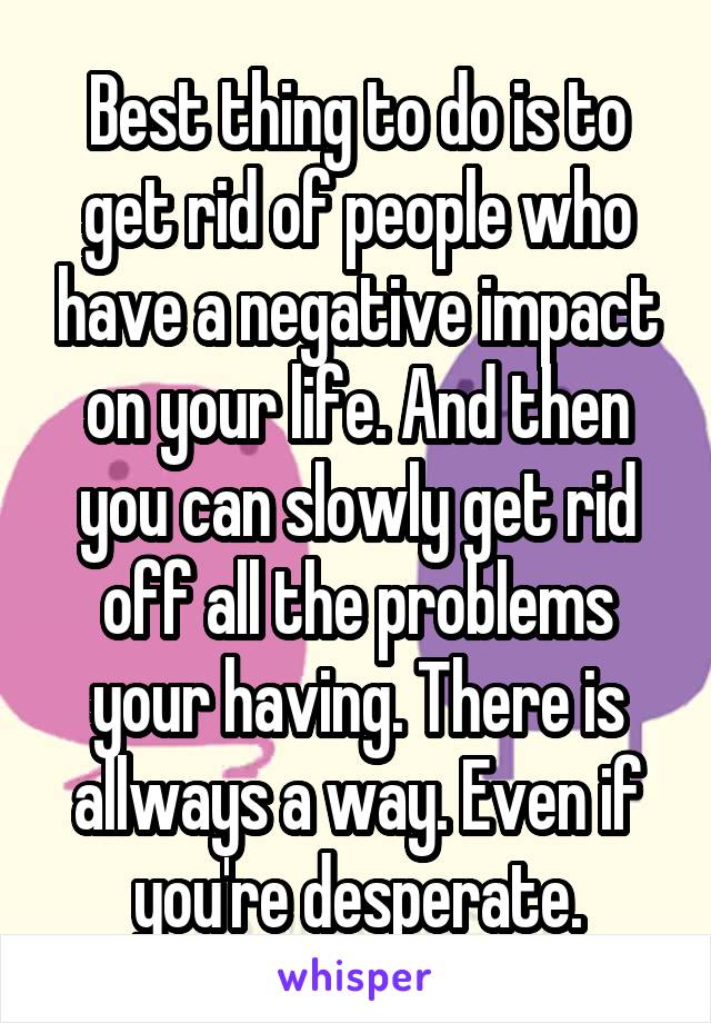 Best thing to do is to get rid of people who have a negative impact on your life. And then you can slowly get rid off all the problems your having. There is allways a way. Even if you're desperate.
